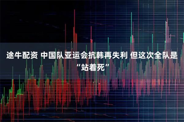 途牛配资 中国队亚运会抗韩再失利 但这次全队是“站着死”