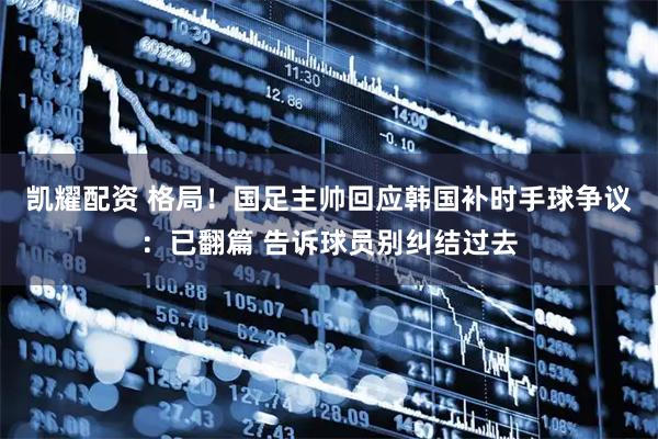 凯耀配资 格局！国足主帅回应韩国补时手球争议：已翻篇 告诉球员别纠结过去