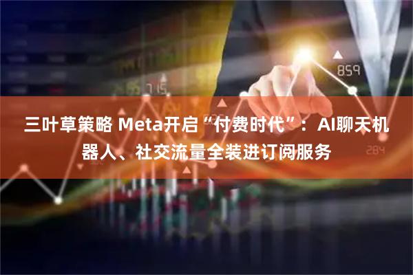 三叶草策略 Meta开启“付费时代”:AI聊天机器人、社交流量全装进订阅服务