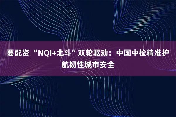 要配资 “NQI+北斗”双轮驱动：中国中检精准护航韧性城市安全