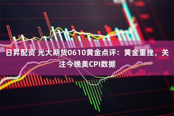 日昇配资 光大期货0610黄金点评：黄金重挫，关注今晚美CPI数据