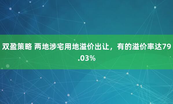 双盈策略 两地涉宅用地溢价出让，有的溢价率达79.03%