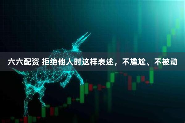 六六配资 拒绝他人时这样表述，不尴尬、不被动
