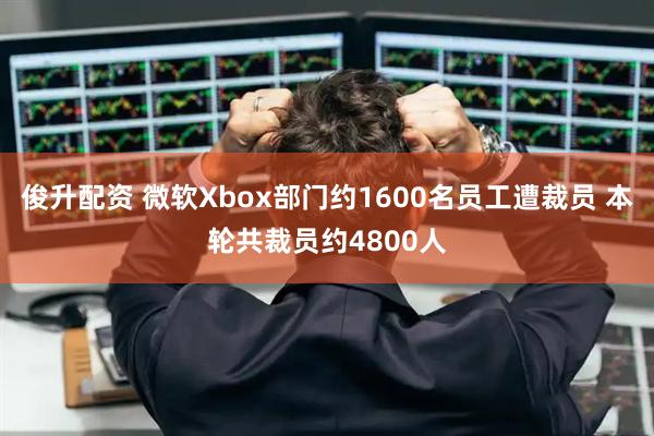 俊升配资 微软Xbox部门约1600名员工遭裁员 本轮共裁员约4800人