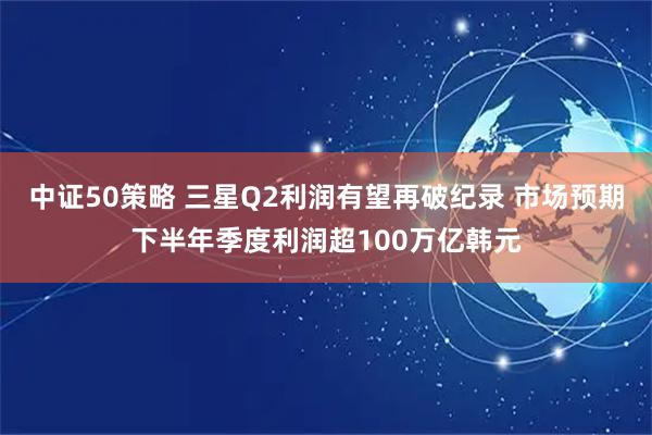 中证50策略 三星Q2利润有望再破纪录 市场预期下半年季度利润超100万亿韩元