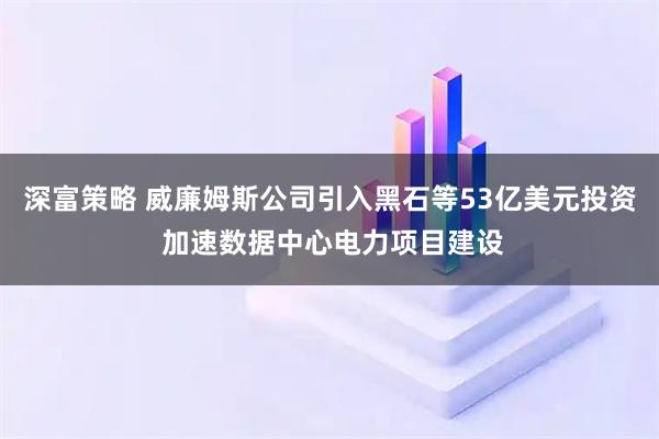 深富策略 威廉姆斯公司引入黑石等53亿美元投资 加速数据中心电力项目建设