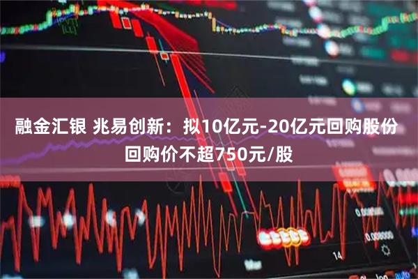 融金汇银 兆易创新：拟10亿元-20亿元回购股份 回购价不超750元/股