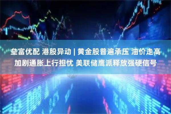 垒富优配 港股异动 | 黄金股普遍承压 油价走高加剧通胀上行担忧 美联储鹰派释放强硬信号